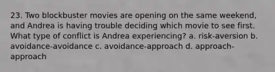 23. Two blockbuster movies are opening on the same weekend, and Andrea is having trouble deciding which movie to see first. What type of conflict is Andrea experiencing? a. risk-aversion b. avoidance-avoidance c. avoidance-approach d. approach-approach