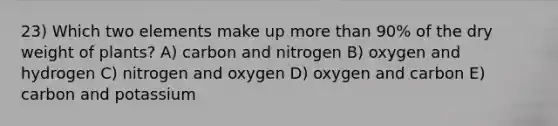 23) Which two elements make up more than 90% of the dry weight of plants? A) carbon and nitrogen B) oxygen and hydrogen C) nitrogen and oxygen D) oxygen and carbon E) carbon and potassium