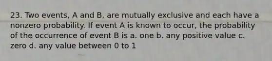 23. Two events, A and B, are mutually exclusive and each have a nonzero probability. If event A is known to occur, the probability of the occurrence of event B is a. one b. any positive value c. zero d. any value between 0 to 1