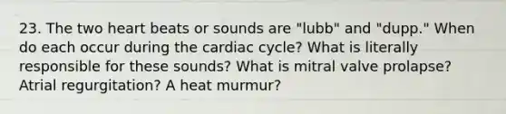 23. The two heart beats or sounds are "lubb" and "dupp." When do each occur during the cardiac cycle? What is literally responsible for these sounds? What is mitral valve prolapse? Atrial regurgitation? A heat murmur?