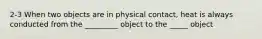 2-3 When two objects are in physical contact, heat is always conducted from the _________ object to the _____ object