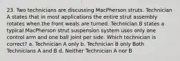 23. Two technicians are discussing MacPherson struts. Technician A states that in most applications the entire strut assembly rotates when the front weals are turned. Technician B states a typical MacPherson strut suspension system uses only one control arm and one ball joint per side. Which technician is correct? a. Technician A only b. Technician B only Both Technicians A and B d. Neither Technician A nor B