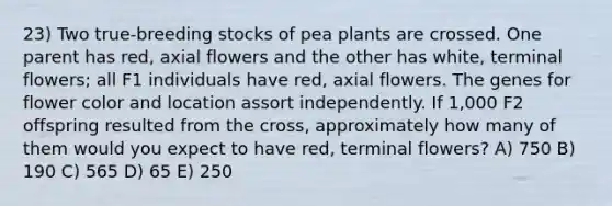 23) Two true-breeding stocks of pea plants are crossed. One parent has red, axial flowers and the other has white, terminal flowers; all F1 individuals have red, axial flowers. The genes for flower color and location assort independently. If 1,000 F2 offspring resulted from the cross, approximately how many of them would you expect to have red, terminal flowers? A) 750 B) 190 C) 565 D) 65 E) 250