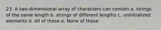 23. A two-dimensional array of characters can contain a. strings of the same length b. strings of different lengths c. uninitialized elements d. All of these e. None of these