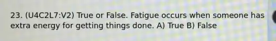 23. (U4C2L7:V2) True or False. Fatigue occurs when someone has extra energy for getting things done. A) True B) False