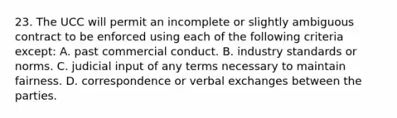 23. The UCC will permit an incomplete or slightly ambiguous contract to be enforced using each of the following criteria except: A. past commercial conduct. B. industry standards or norms. C. judicial input of any terms necessary to maintain fairness. D. correspondence or verbal exchanges between the parties.