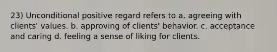 23) Unconditional positive regard refers to a. agreeing with clients' values. b. approving of clients' behavior. c. acceptance and caring d. feeling a sense of liking for clients.