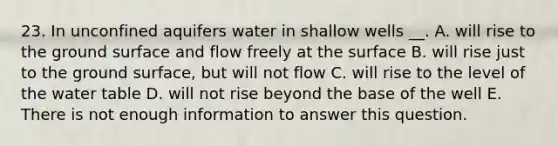 23. In unconfined aquifers water in shallow wells __. A. will rise to the ground surface and flow freely at the surface B. will rise just to the ground surface, but will not flow C. will rise to the level of the water table D. will not rise beyond the base of the well E. There is not enough information to answer this question.