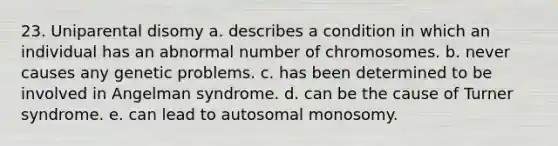 23. Uniparental disomy a. describes a condition in which an individual has an abnormal number of chromosomes. b. never causes any genetic problems. c. has been determined to be involved in Angelman syndrome. d. can be the cause of Turner syndrome. e. can lead to autosomal monosomy.