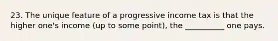 23. The unique feature of a progressive income tax is that the higher one's income (up to some point), the __________ one pays.