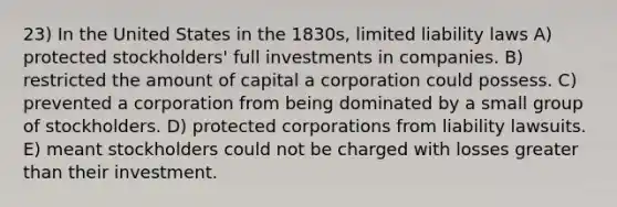 23) In the United States in the 1830s, limited liability laws A) protected stockholders' full investments in companies. B) restricted the amount of capital a corporation could possess. C) prevented a corporation from being dominated by a small group of stockholders. D) protected corporations from liability lawsuits. E) meant stockholders could not be charged with losses greater than their investment.