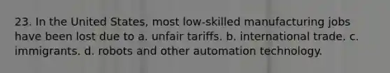 23. In the United States, most low-skilled manufacturing jobs have been lost due to a. unfair tariffs. b. international trade. c. immigrants. d. robots and other automation technology.