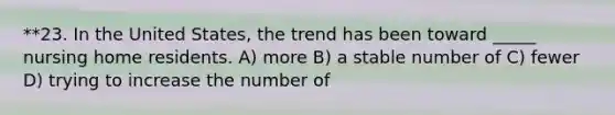 **23. In the United States, the trend has been toward _____ nursing home residents. A) more B) a stable number of C) fewer D) trying to increase the number of