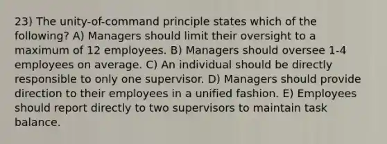 23) The unity-of-command principle states which of the following? A) Managers should limit their oversight to a maximum of 12 employees. B) Managers should oversee 1-4 employees on average. C) An individual should be directly responsible to only one supervisor. D) Managers should provide direction to their employees in a unified fashion. E) Employees should report directly to two supervisors to maintain task balance.