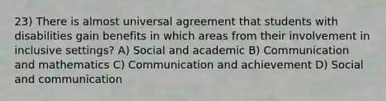 23) There is almost universal agreement that students with disabilities gain benefits in which areas from their involvement in inclusive settings? A) Social and academic B) Communication and mathematics C) Communication and achievement D) Social and communication