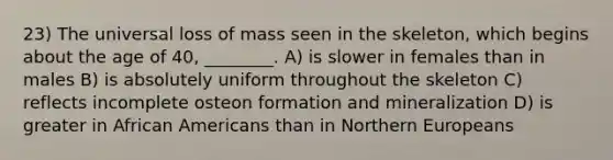 23) The universal loss of mass seen in the skeleton, which begins about the age of 40, ________. A) is slower in females than in males B) is absolutely uniform throughout the skeleton C) reflects incomplete osteon formation and mineralization D) is greater in African Americans than in Northern Europeans