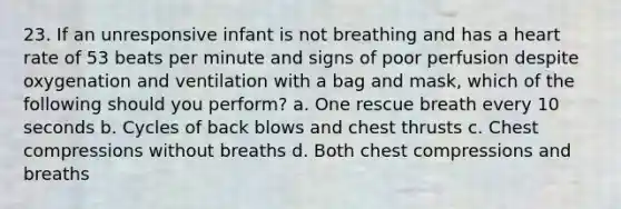 23. If an unresponsive infant is not breathing and has a heart rate of 53 beats per minute and signs of poor perfusion despite oxygenation and ventilation with a bag and mask, which of the following should you perform? a. One rescue breath every 10 seconds b. Cycles of back blows and chest thrusts c. Chest compressions without breaths d. Both chest compressions and breaths