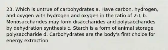 23. Which is untrue of carbohydrates a. Have carbon, hydrogen, and oxygen with hydrogen and oxygen in the ratio of 2:1 b. Monosaccharides may form disaccharides and polysaccharides by dehydration synthesis c. Starch is a form of animal storage polysaccharide d. Carbohydrates are the body's first choice for energy extraction