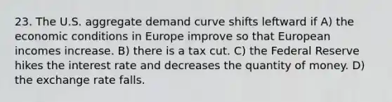 23. The U.S. aggregate demand curve shifts leftward if A) the economic conditions in Europe improve so that European incomes increase. B) there is a tax cut. C) the Federal Reserve hikes the interest rate and decreases the quantity of money. D) the exchange rate falls.