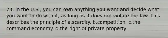 23. In the U.S., you can own anything you want and decide what you want to do with it, as long as it does not violate the law. This describes the principle of a.scarcity. b.competition. c.the command economy. d.the right of private property.