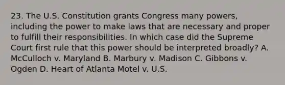 23. The U.S. Constitution grants Congress many powers, including the power to make laws that are necessary and proper to fulfill their responsibilities. In which case did the Supreme Court first rule that this power should be interpreted broadly? A. McCulloch v. Maryland B. Marbury v. Madison C. Gibbons v. Ogden D. Heart of Atlanta Motel v. U.S.