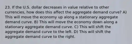 23. If the U.S. dollar decreases in value relative to other currencies, how does this affect the aggregate demand curve? A) This will move the economy up along a stationary aggregate demand curve. B) This will move the economy down along a stationary aggregate demand curve. C) This will shift the aggregate demand curve to the left. D) This will shift the aggregate demand curve to the right.