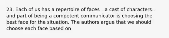 23. Each of us has a repertoire of faces---a cast of characters--and part of being a competent communicator is choosing the best face for the situation. The authors argue that we should choose each face based on