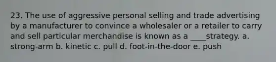 23. The use of aggressive personal selling and trade advertising by a manufacturer to convince a wholesaler or a retailer to carry and sell particular merchandise is known as a ____strategy. a. strong-arm b. kinetic c. pull d. foot-in-the-door e. push