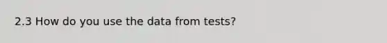 2.3 How do you use the data from tests?