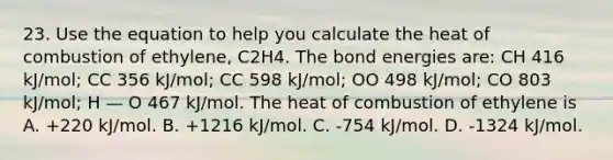 23. Use the equation to help you calculate the heat of combustion of ethylene, C2H4. The bond energies are: CH 416 kJ/mol; CC 356 kJ/mol; CC 598 kJ/mol; OO 498 kJ/mol; CO 803 kJ/mol; H — O 467 kJ/mol. The heat of combustion of ethylene is A. +220 kJ/mol. B. +1216 kJ/mol. C. -754 kJ/mol. D. -1324 kJ/mol.