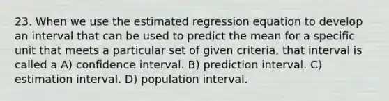 23. When we use the estimated regression equation to develop an interval that can be used to predict the mean for a specific unit that meets a particular set of given criteria, that interval is called a A) confidence interval. B) prediction interval. C) estimation interval. D) population interval.