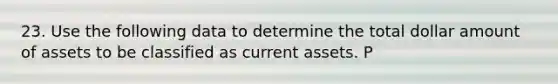 23. Use the following data to determine the total dollar amount of assets to be classified as current assets. P