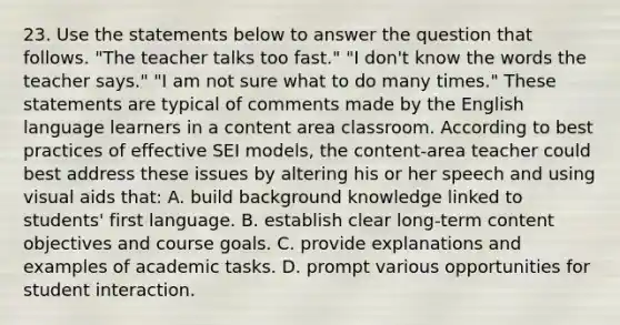 23. Use the statements below to answer the question that follows. "The teacher talks too fast." "I don't know the words the teacher says." "I am not sure what to do many times." These statements are typical of comments made by the English language learners in a content area classroom. According to best practices of effective SEI models, the content-area teacher could best address these issues by altering his or her speech and using visual aids that: A. build background knowledge linked to students' first language. B. establish clear long-term content objectives and course goals. C. provide explanations and examples of academic tasks. D. prompt various opportunities for student interaction.