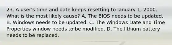 23. A user's time and date keeps resetting to January 1, 2000. What is the most likely cause? A. The BIOS needs to be updated. B. Windows needs to be updated. C. The Windows Date and Time Properties window needs to be modified. D. The lithium battery needs to be replaced.