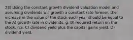 23) Using the constant growth dividend valuation model and assuming dividends will growth a constant rate forever, the increase in the value of the stock each year should be equal to the A) growth rate in dividends, g. B) required return on the stock, rcs. C) dividend yield plus the capital gains yield. D) dividend yield.