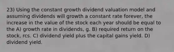 23) Using the constant growth dividend valuation model and assuming dividends will growth a constant rate forever, the increase in the value of the stock each year should be equal to the A) growth rate in dividends, g. B) required return on the stock, rcs. C) dividend yield plus the capital gains yield. D) dividend yield.