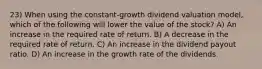 23) When using the constant-growth dividend valuation model, which of the following will lower the value of the stock? A) An increase in the required rate of return. B) A decrease in the required rate of return. C) An increase in the dividend payout ratio. D) An increase in the growth rate of the dividends.