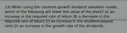 23) When using the constant-growth dividend valuation model, which of the following will lower the value of the stock? A) an increase in the required rate of return B) a decrease in the required rate of return C) an increase in the dividend payout ratio D) an increase in the growth rate of the dividends