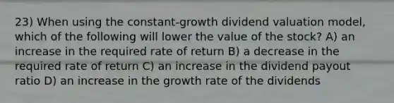 23) When using the constant-growth dividend valuation model, which of the following will lower the value of the stock? A) an increase in the required rate of return B) a decrease in the required rate of return C) an increase in the dividend payout ratio D) an increase in the growth rate of the dividends