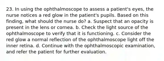 23. In using the ophthalmoscope to assess a patient's eyes, the nurse notices a red glow in the patient's pupils. Based on this finding, what should the nurse do? a. Suspect that an opacity is present in the lens or cornea. b. Check the light source of the ophthalmoscope to verify that it is functioning. c. Consider the red glow a normal reflection of the ophthalmoscope light off the inner retina. d. Continue with the ophthalmoscopic examination, and refer the patient for further evaluation.