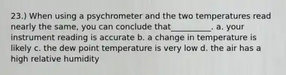 23.) When using a psychrometer and the two temperatures read nearly the same, you can conclude that__________. a. your instrument reading is accurate b. a change in temperature is likely c. the dew point temperature is very low d. the air has a high relative humidity