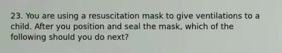 23. You are using a resuscitation mask to give ventilations to a child. After you position and seal the mask, which of the following should you do next?