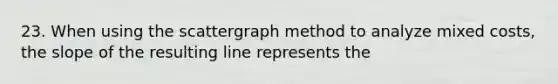 23. When using the scattergraph method to analyze mixed costs, the slope of the resulting line represents the