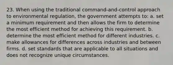 23. When using the traditional command-and-control approach to environmental regulation, the government attempts to: a. set a minimum requirement and then allows the firm to determine the most efficient method for achieving this requirement. b. determine the most efficient method for different industries. c. make allowances for differences across industries and between firms. d. set standards that are applicable to all situations and does not recognize unique circumstances.