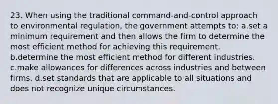 23. When using the traditional command-and-control approach to environmental regulation, the government attempts to: a.set a minimum requirement and then allows the firm to determine the most efficient method for achieving this requirement. b.determine the most efficient method for different industries. c.make allowances for differences across industries and between firms. d.set standards that are applicable to all situations and does not recognize unique circumstances.