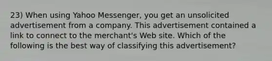 23) When using Yahoo Messenger, you get an unsolicited advertisement from a company. This advertisement contained a link to connect to the merchant's Web site. Which of the following is the best way of classifying this advertisement?