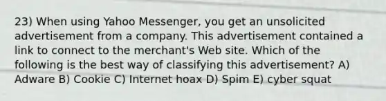 23) When using Yahoo Messenger, you get an unsolicited advertisement from a company. This advertisement contained a link to connect to the merchant's Web site. Which of the following is the best way of classifying this advertisement? A) Adware B) Cookie C) Internet hoax D) Spim E) cyber squat