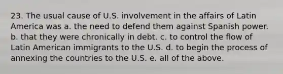 23. The usual cause of U.S. involvement in the affairs of Latin America was a. the need to defend them against Spanish power. b. that they were chronically in debt. c. to control the flow of Latin American immigrants to the U.S. d. to begin the process of annexing the countries to the U.S. e. all of the above.