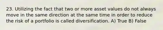 23. Utilizing the fact that two or more asset values do not always move in the same direction at the same time in order to reduce the risk of a portfolio is called diversification. A) True B) False