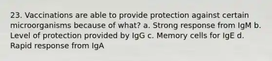 23. Vaccinations are able to provide protection against certain microorganisms because of what? a. Strong response from IgM b. Level of protection provided by IgG c. Memory cells for IgE d. Rapid response from IgA